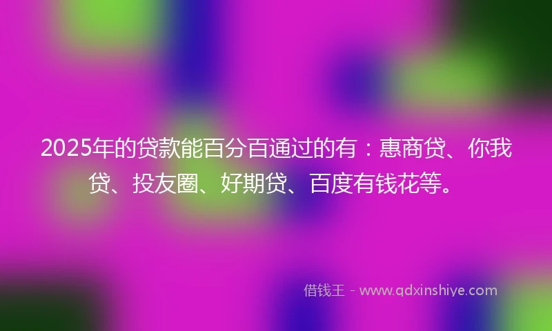 2025年的贷款能百分百通过的有：惠商贷、你我贷、投友圈、好期贷、百度有钱花等。