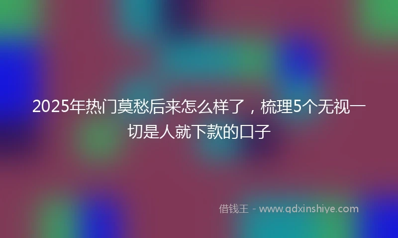 2025年热门莫愁后来怎么样了，梳理5个无视一切是人就下款的口子