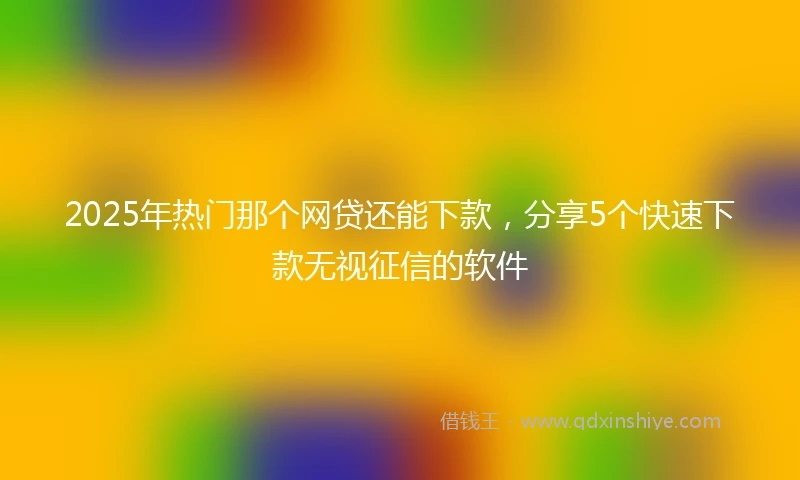 2025年热门那个网贷还能下款，分享5个快速下款无视征信的软件