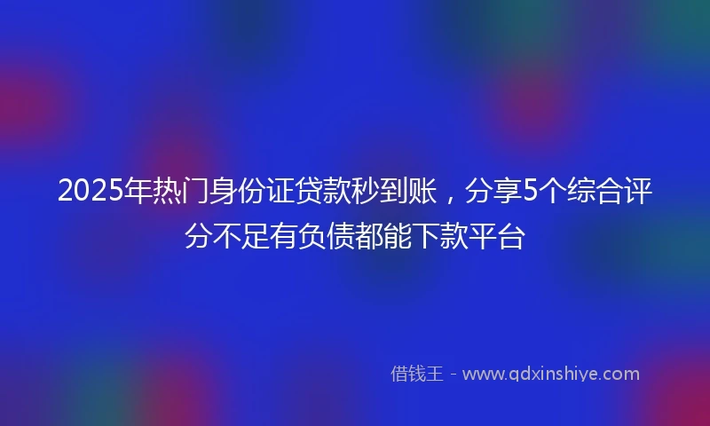 2025年热门身份证贷款秒到账，分享5个综合评分不足有负债都能下款平台