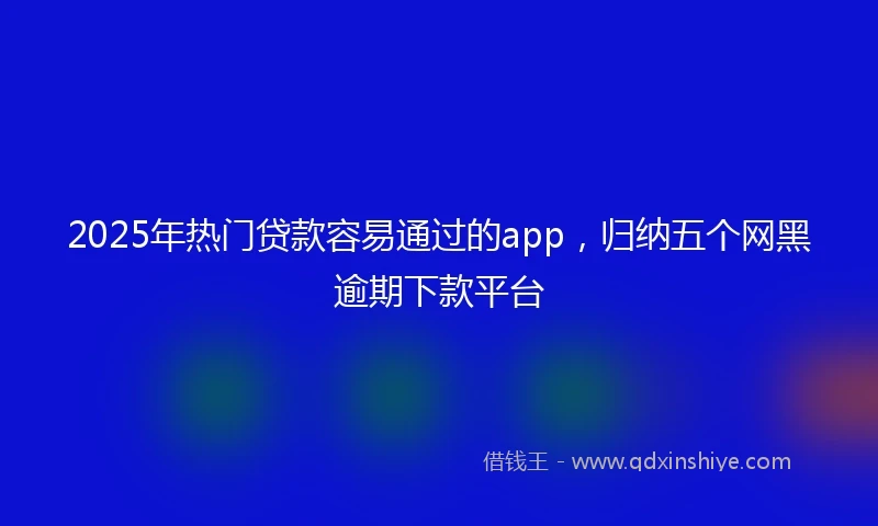 2025年热门贷款容易通过的app，归纳五个网黑逾期下款平台
