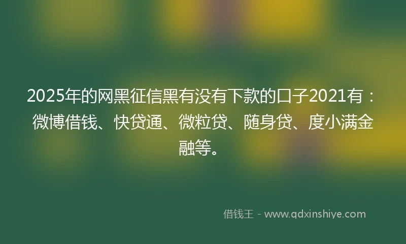 2025年的网黑征信黑有没有下款的口子2021有：微博借钱、快贷通、微粒贷、随身贷、度小满金融等。