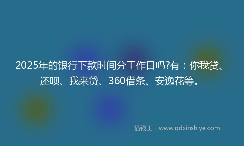 2025年的银行下款时间分工作日吗?有：你我贷、还呗、我来贷、360借条、安逸花等。