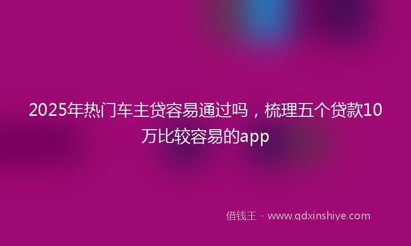 2025年热门车主贷容易通过吗，梳理五个贷款10万比较容易的app