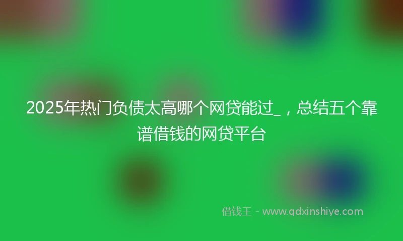 2025年热门负债太高哪个网贷能过_，总结五个靠谱借钱的网贷平台