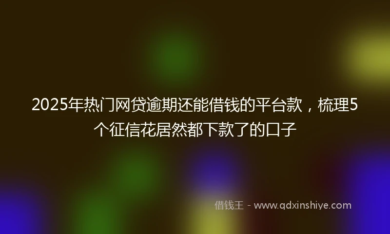 2025年热门网贷逾期还能借钱的平台款，梳理5个征信花居然都下款了的口子