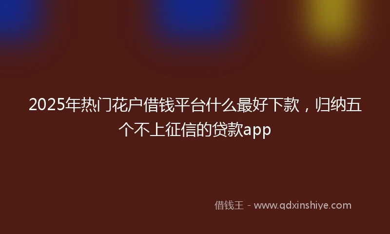 2025年热门花户借钱平台什么最好下款，归纳五个不上征信的贷款app