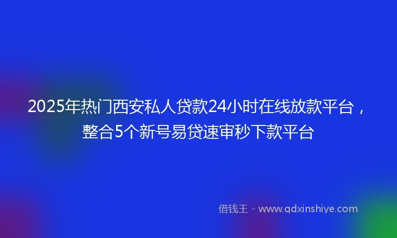 2025年热门西安私人贷款24小时在线放款平台,整合5个新号易贷速审秒下款平台