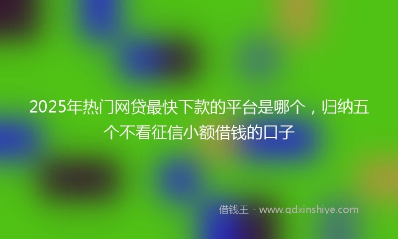 2025年热门网贷最快下款的平台是哪个，归纳五个不看征信小额借钱的口子