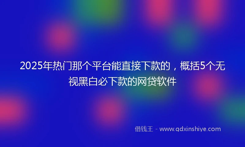 2025年热门那个平台能直接下款的，概括5个无视黑白必下款的网贷软件