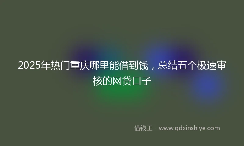 2025年热门重庆哪里能借到钱，总结五个极速审核的网贷口子