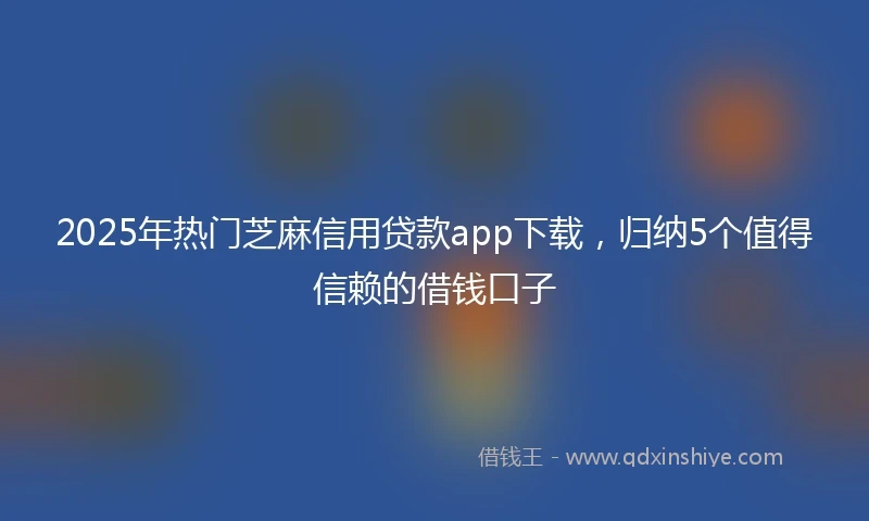2025年热门芝麻信用贷款app下载，归纳5个值得信赖的借钱口子
