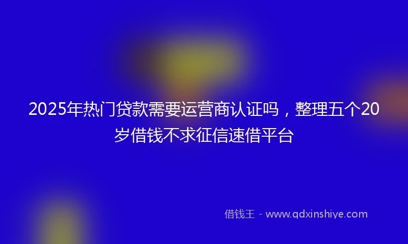 2025年热门贷款需要运营商认证吗，整理五个20岁借钱不求征信速借平台