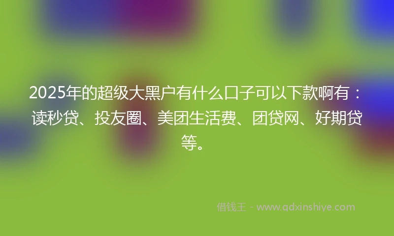 2025年的超级大黑户有什么口子可以下款啊有：读秒贷、投友圈、美团生活费、团贷网、好期贷等。