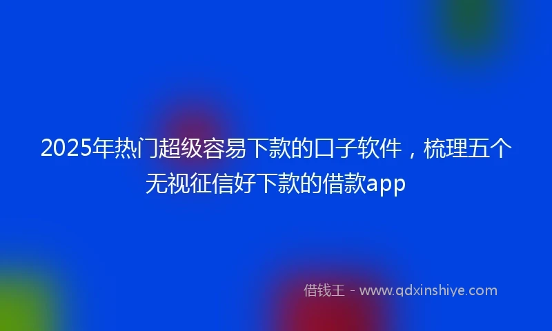 2025年热门超级容易下款的口子软件，梳理五个无视征信好下款的借款app
