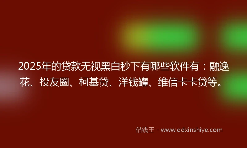 2025年的贷款无视黑白秒下有哪些软件有：融逸花、投友圈、柯基贷、洋钱罐、维信卡卡贷等。