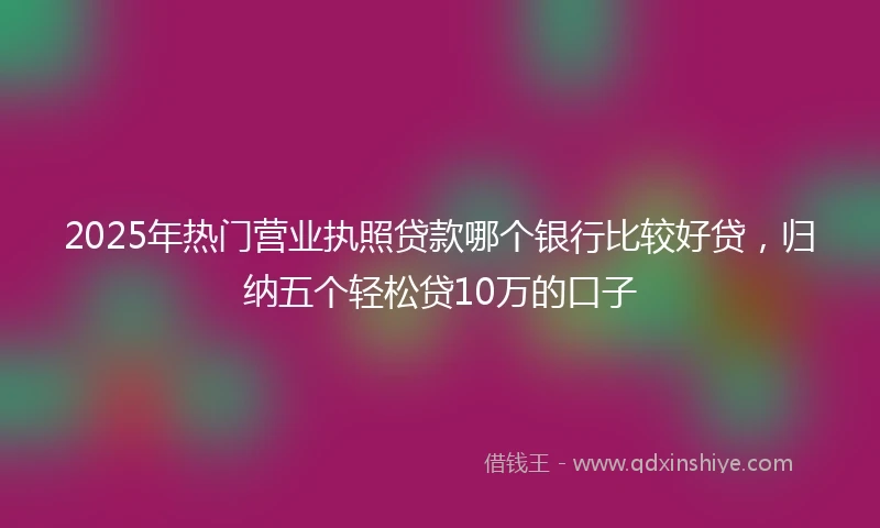 2025年热门营业执照贷款哪个银行比较好贷，归纳五个轻松贷10万的口子