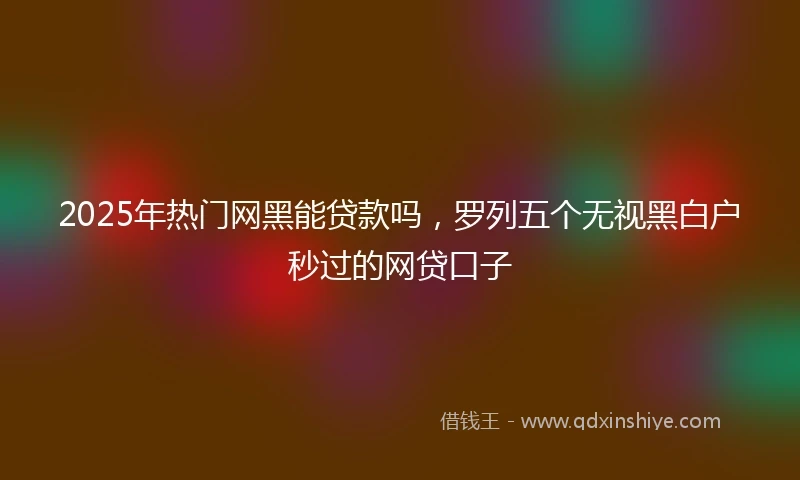 2025年热门网黑能贷款吗，罗列五个无视黑白户秒过的网贷口子