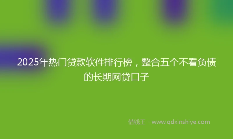 2025年热门贷款软件排行榜，整合五个不看负债的长期网贷口子