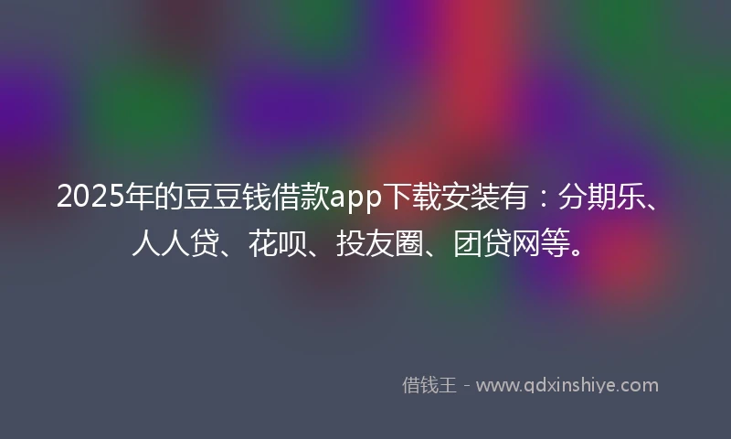 2025年的豆豆钱借款app下载安装有：分期乐、人人贷、花呗、投友圈、团贷网等。