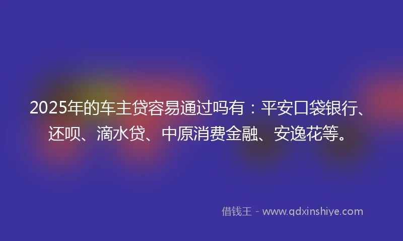 2025年的车主贷容易通过吗有：平安口袋银行、还呗、滴水贷、中原消费金融、安逸花等。