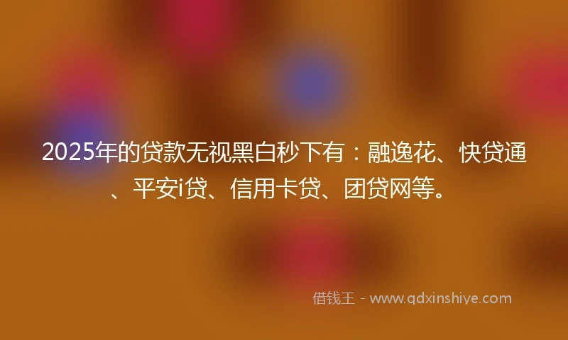 2025年的贷款无视黑白秒下有：融逸花、快贷通、平安i贷、信用卡贷、团贷网等。