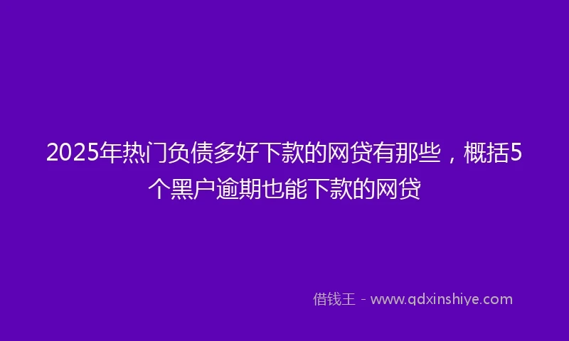 2025年热门负债多好下款的网贷有那些，概括5个黑户逾期也能下款的网贷