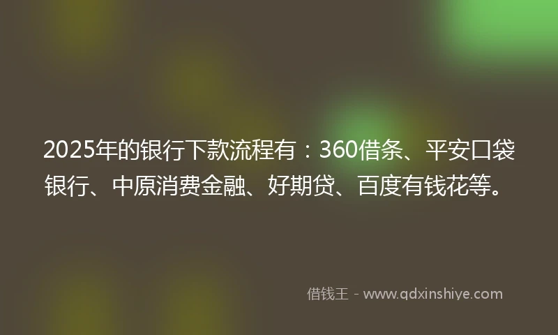 2025年的银行下款流程有：360借条、平安口袋银行、中原消费金融、好期贷、百度有钱花等。