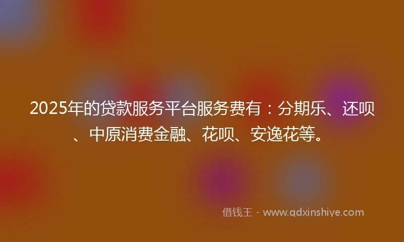 2025年的贷款服务平台服务费有：分期乐、还呗、中原消费金融、花呗、安逸花等。