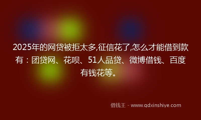 2025年的网贷被拒太多,征信花了,怎么才能借到款有：团贷网、花呗、51人品贷、微博借钱、百度有钱花等。