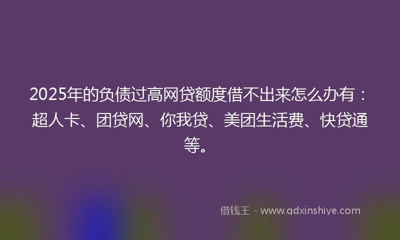2025年的负债过高网贷额度借不出来怎么办有：超人卡、团贷网、你我贷、美团生活费、快贷通等。