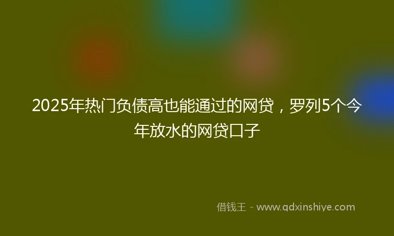 2025年热门负债高也能通过的网贷，罗列5个今年放水的网贷口子