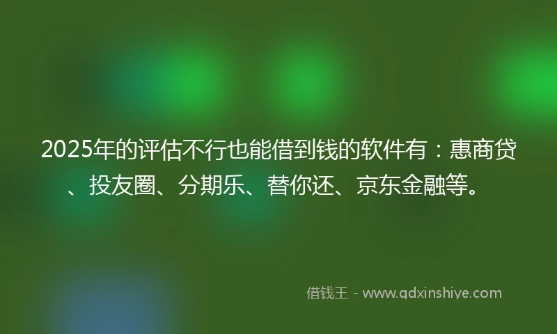 2025年的评估不行也能借到钱的软件有：惠商贷、投友圈、分期乐、替你还、京东金融等。