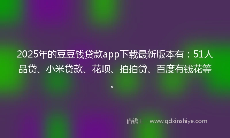 2025年的豆豆钱贷款app下载最新版本有：51人品贷、小米贷款、花呗、拍拍贷、百度有钱花等。