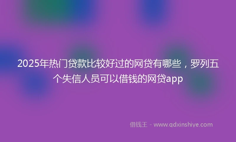 2025年热门贷款比较好过的网贷有哪些，罗列五个失信人员可以借钱的网贷app