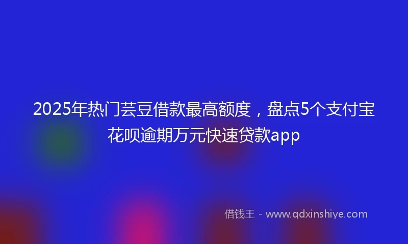 2025年热门芸豆借款最高额度，盘点5个支付宝花呗逾期万元快速贷款app