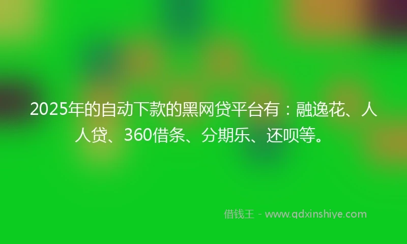 2025年的自动下款的黑网贷平台有：融逸花、人人贷、360借条、分期乐、还呗等。