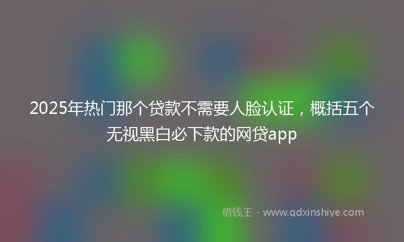2025年热门那个贷款不需要人脸认证，概括五个无视黑白必下款的网贷app
