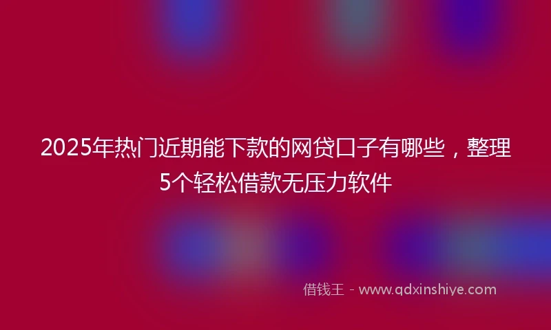 2025年热门近期能下款的网贷口子有哪些，整理5个轻松借款无压力软件