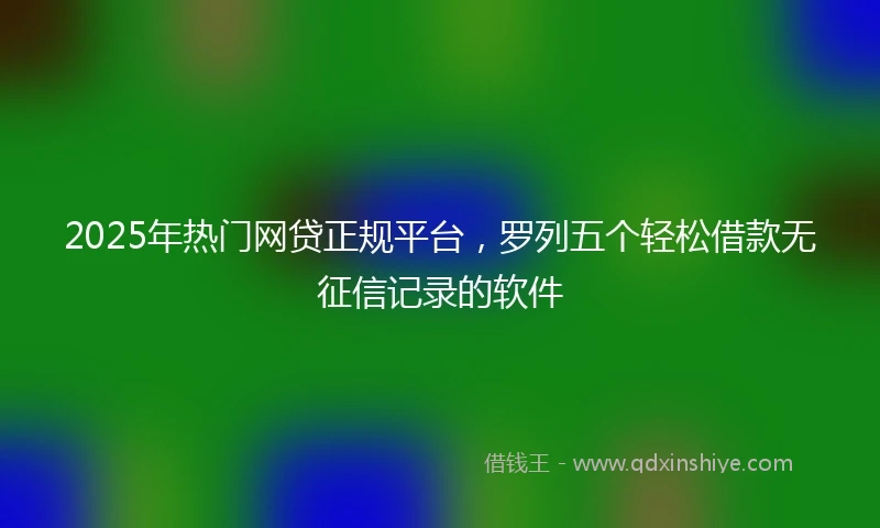 2025年热门网贷正规平台，罗列五个轻松借款无征信记录的软件