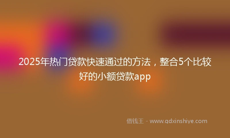 2025年热门贷款快速通过的方法，整合5个比较好的小额贷款app