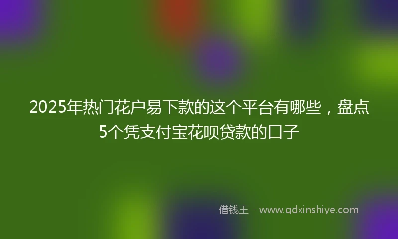 2025年热门花户易下款的这个平台有哪些，盘点5个凭支付宝花呗贷款的口子