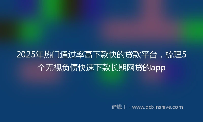 2025年热门通过率高下款快的贷款平台，梳理5个无视负债快速下款长期网贷的app