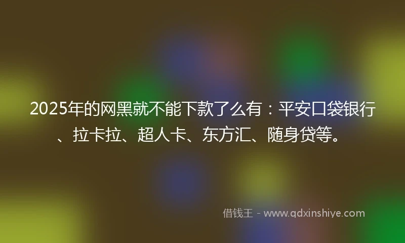 2025年的网黑就不能下款了么有：平安口袋银行、拉卡拉、超人卡、东方汇、随身贷等。