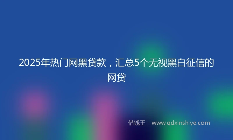 2025年热门网黑贷款，汇总5个无视黑白征信的网贷
