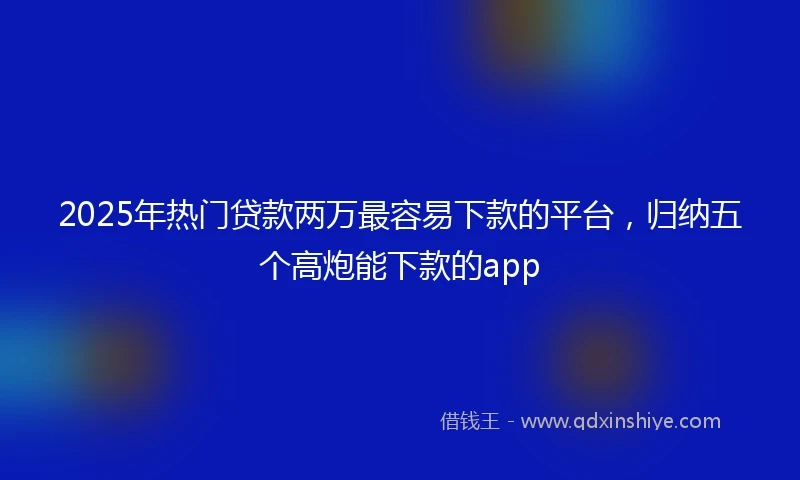 2025年热门贷款两万最容易下款的平台，归纳五个高炮能下款的app