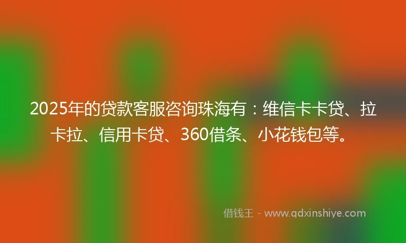 2025年的贷款客服咨询珠海有：维信卡卡贷、拉卡拉、信用卡贷、360借条、小花钱包等。