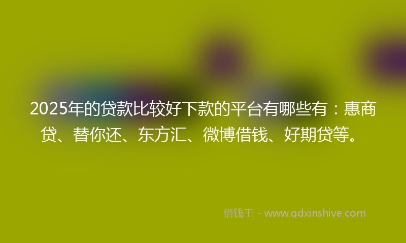 2025年的贷款比较好下款的平台有哪些有：惠商贷、替你还、东方汇、微博借钱、好期贷等。