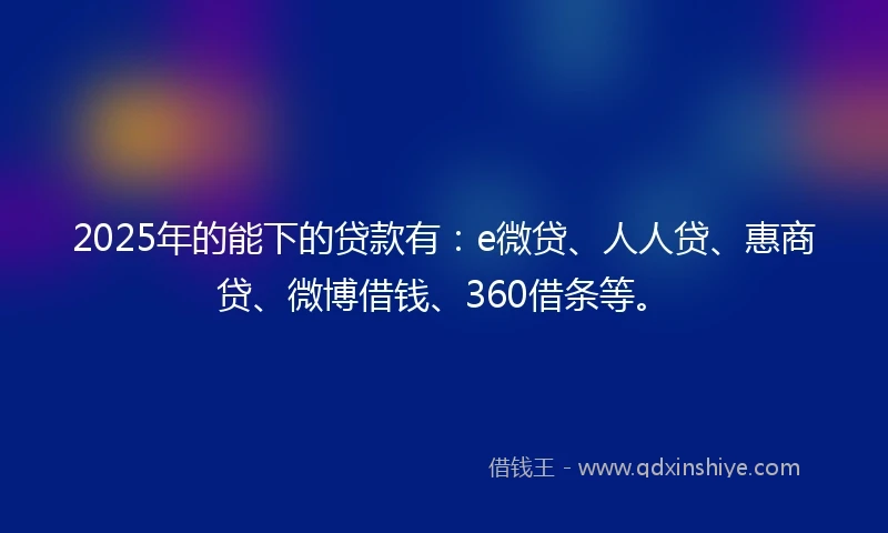 2025年的能下的贷款有：e微贷、人人贷、惠商贷、微博借钱、360借条等。