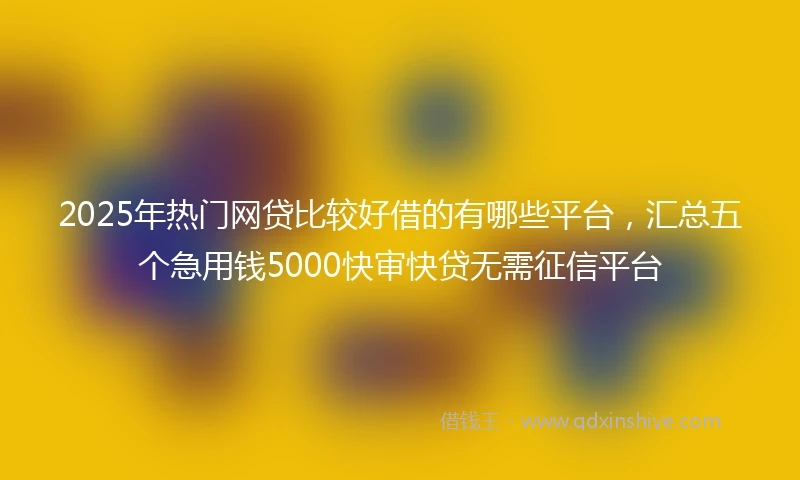 2025年热门网贷比较好借的有哪些平台，汇总五个急用钱5000快审快贷无需征信平台